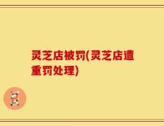 灵芝店被罚(灵芝店遭重罚处理)