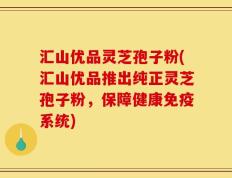 汇山优品灵芝孢子粉(汇山优品推出纯正灵芝孢子粉，保障健康免疫系统)
