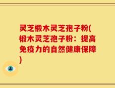 灵芝椴木灵芝孢子粉(椴木灵芝孢子粉：提高免疫力的自然健康保障)