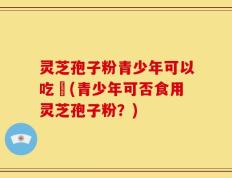 灵芝孢子粉青少年可以吃嗎(青少年可否食用灵芝孢子粉？)