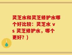 灵芝水和灵芝修护水哪个好比较：灵芝水 vs 灵芝修护水，哪个更好？)