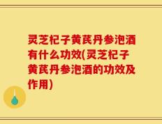 灵芝杞子黄芪丹参泡酒有什么功效(灵芝杞子黄芪丹参泡酒的功效及作用)