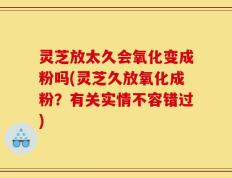 灵芝放太久会氧化变成粉吗(灵芝久放氧化成粉？有关实情不容错过)