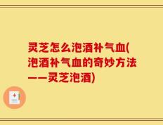 灵芝怎么泡酒补气血(泡酒补气血的奇妙方法——灵芝泡酒)