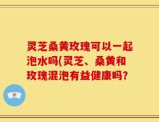 灵芝桑黄玫瑰可以一起泡水吗(灵芝、桑黄和玫瑰混泡有益健康吗？