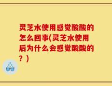 灵芝水使用感觉酸酸的怎么回事(灵芝水使用后为什么会感觉酸酸的？)