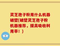 灵芝孢子粉用什么机器破壁(破壁灵芝孢子粉机器推荐，提高吸收利用率！)