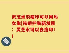 灵芝水淡痘印可以用吗女生(祛痘护肤新发现：灵芝水可以去痘印！)