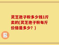 灵芝孢子粉多少钱1斤卖的(灵芝孢子粉每斤价格是多少？)