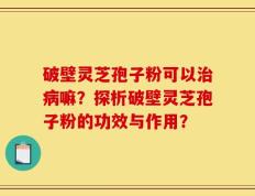 破壁灵芝孢子粉可以治病嘛？探析破壁灵芝孢子粉的功效与作用？