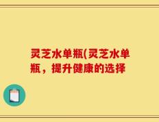 灵芝水单瓶(灵芝水单瓶，提升健康的选择