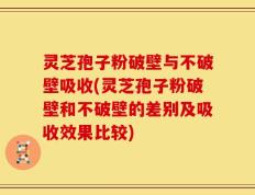 灵芝孢子粉破壁与不破壁吸收(灵芝孢子粉破壁和不破壁的差别及吸收效果比较)