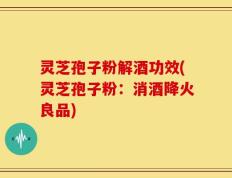 灵芝孢子粉解酒功效(灵芝孢子粉：消酒降火良品)