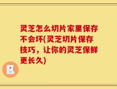 灵芝怎么切片家里保存不会坏(灵芝切片保存技巧，让你的灵芝保鲜更长久)
