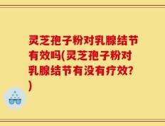 灵芝孢子粉对乳腺结节有效吗(灵芝孢子粉对乳腺结节有没有疗效？)
