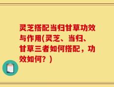 灵芝搭配当归甘草功效与作用(灵芝、当归、甘草三者如何搭配，功效如何？)