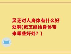 灵芝对人身体有什么好处啊(灵芝能给身体带来哪些好处？)