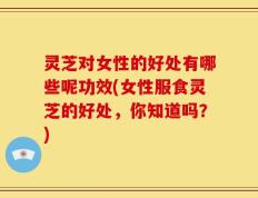 灵芝对女性的好处有哪些呢功效(女性服食灵芝的好处，你知道吗？)