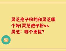 灵芝孢子粉的和灵芝哪个好(灵芝孢子粉vs灵芝：哪个更优？