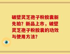 破壁灵芝孢子粉胶囊新先拍？新品上市，破壁灵芝孢子粉胶囊的功效与使用方法？