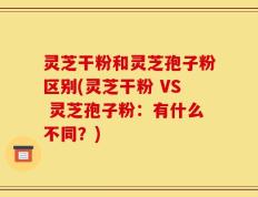 灵芝干粉和灵芝孢子粉区别(灵芝干粉 VS 灵芝孢子粉：有什么不同？)