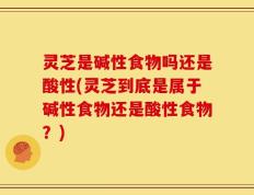 灵芝是碱性食物吗还是酸性(灵芝到底是属于碱性食物还是酸性食物？)