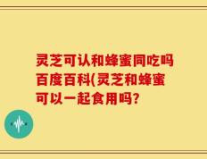 灵芝可认和蜂蜜同吃吗百度百科(灵芝和蜂蜜可以一起食用吗？