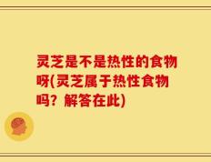 灵芝是不是热性的食物呀(灵芝属于热性食物吗？解答在此)