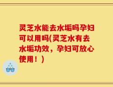 灵芝水能去水垢吗孕妇可以用吗(灵芝水有去水垢功效，孕妇可放心使用！)