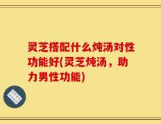 灵芝搭配什么炖汤对性功能好(灵芝炖汤，助力男性功能)