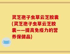灵芝孢子虫草云芝胶囊(灵芝孢子虫草云芝胶囊——提高免疫力的营养保健品)