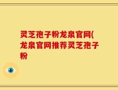 灵芝孢子粉龙泉官网(龙泉官网推荐灵芝孢子粉