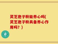 灵芝孢子粉能养心吗(灵芝孢子粉具备养心作用吗？)