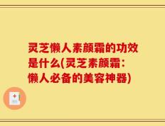 灵芝懒人素颜霜的功效是什么(灵芝素颜霜：懒人必备的美容神器)