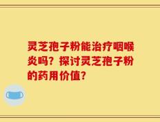 灵芝孢子粉能治疗咽喉炎吗？探讨灵芝孢子粉的药用价值？
