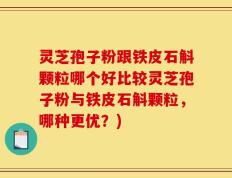 灵芝孢子粉跟铁皮石斛颗粒哪个好比较灵芝孢子粉与铁皮石斛颗粒，哪种更优？)