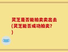 灵芝是否能拍卖卖出去(灵芝能否成功拍卖？)