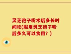 灵芝孢子粉术后多长时间吃(服用灵芝孢子粉后多久可以食用？)