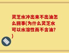 灵芝水冲出来不出油怎么回事(为什么灵芝水可以水溶性而不含油？)