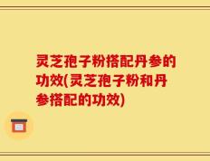 灵芝孢子粉搭配丹参的功效(灵芝孢子粉和丹参搭配的功效)
