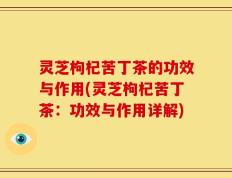 灵芝枸杞苦丁茶的功效与作用(灵芝枸杞苦丁茶：功效与作用详解)