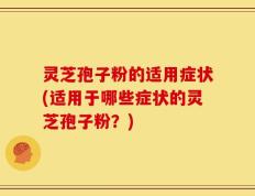 灵芝孢子粉的适用症状(适用于哪些症状的灵芝孢子粉？)