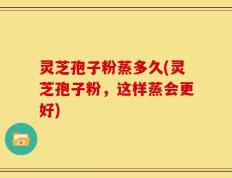 灵芝孢子粉蒸多久(灵芝孢子粉，这样蒸会更好)