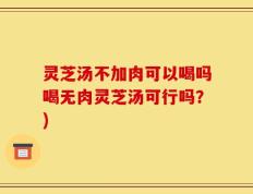 灵芝汤不加肉可以喝吗喝无肉灵芝汤可行吗？)