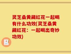 灵芝桑黄藏红花一起喝有什么功效(灵芝桑黄藏红花：一起喝出奇妙功效)