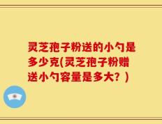 灵芝孢子粉送的小勺是多少克(灵芝孢子粉赠送小勺容量是多大？)