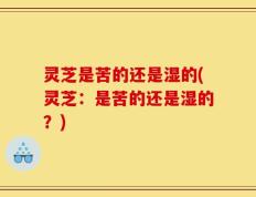 灵芝是苦的还是湿的(灵芝：是苦的还是湿的？)