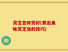 灵芝怎样煲好(煮出美味灵芝汤的技巧)