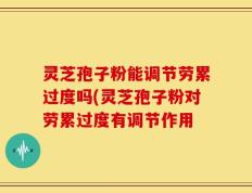 灵芝孢子粉能调节劳累过度吗(灵芝孢子粉对劳累过度有调节作用