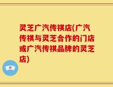 灵芝广汽传祺店(广汽传祺与灵芝合作的门店或广汽传祺品牌的灵芝店)